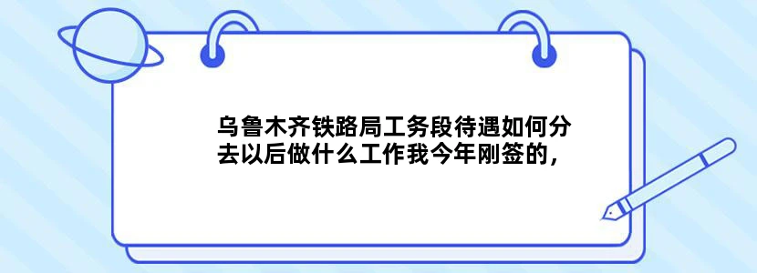 乌鲁木齐铁路局工务段待遇如何分去以后做什么工作我今年刚签的，求具体解释。