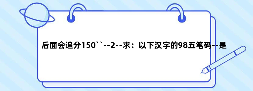 后面会追分150``--2--求：以下汉字的98五笔码--是98版的啊 不是86的！！~~~谢谢！
