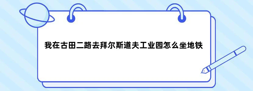 我在古田二路去拜尔斯道夫工业园怎么坐地铁