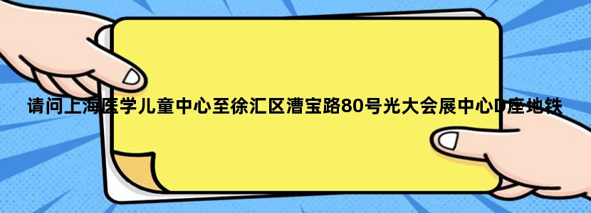 请问上海医学儿童中心至徐汇区漕宝路80号光大会展中心D座地铁怎么走，谢谢!