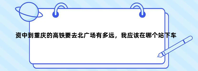 资中到重庆的高铁要去北广场有多远，我应该在哪个站下车