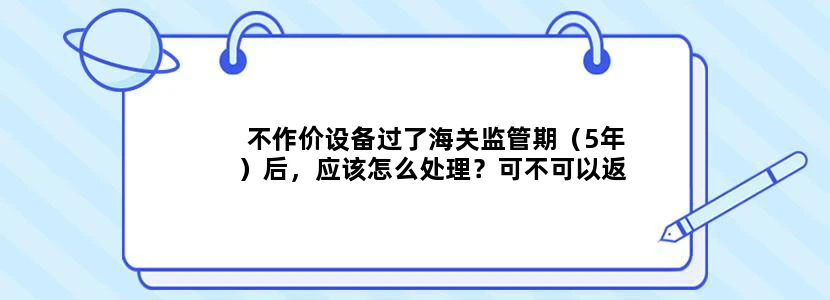 不作价设备过了海关监管期（5年）后，应该怎么处理？可不可以返回进口国家