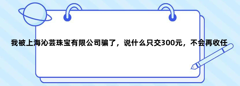 我被上海沁芸珠宝有限公司骗了，说什么只交300元，不会再收任何费用了，就可以发货到你家里来，第二