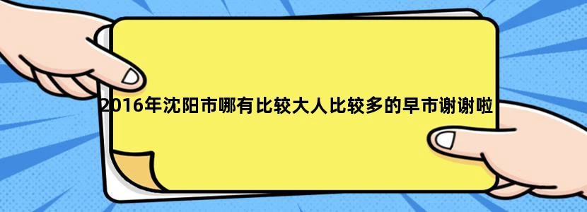 2016年沈阳市哪有比较大人比较多的早市谢谢啦