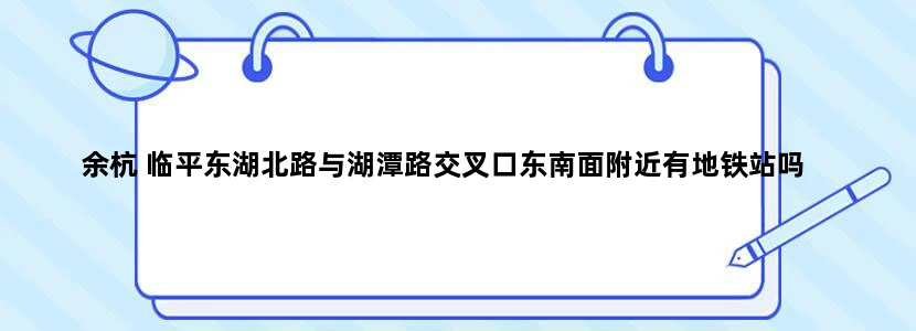 余杭 临平东湖北路与湖潭路交叉口东南面附近有地铁站吗