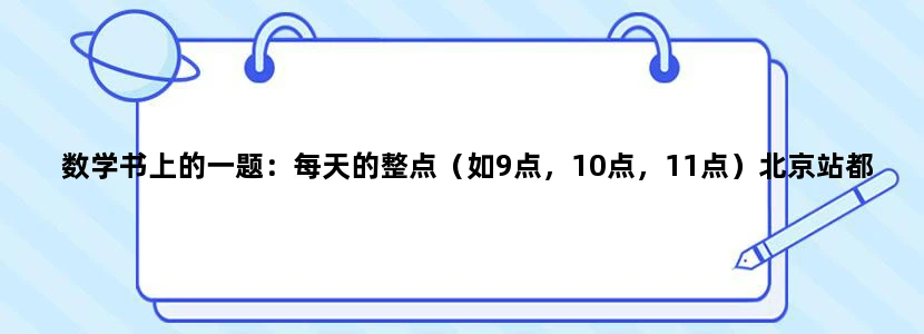 数学书上的一题：每天的整点（如9点，10点，11点）北京站都有列车发往天津，一位乘客在9点至10点之间随