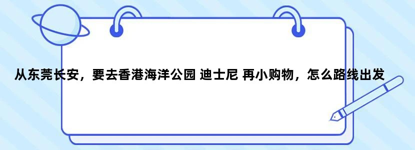 从东莞长安，要去香港海洋公园 迪士尼 再小购物，怎么路线出发和转车最合适呢？？2日游。谢谢~