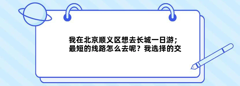 我在北京顺义区想去长城一日游；最短的线路怎么去呢？我选择的交通方法只是：地铁和公交