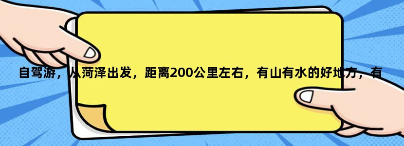 自驾游，从菏泽出发，距离200公里左右，有山有水的好地方，有吗？给推荐个吧····行程，费用知道的最好