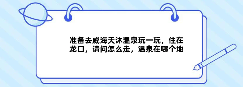 准备去威海天沐温泉玩一玩，住在龙口，请问怎么走，温泉在哪个地方？还有门票是多少啊？