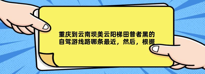 重庆到云南坝美云阳梯田普者黑的自驾游线路哪条最近，然后，根据这条线路，晚上能到达哪里好安排吃住。