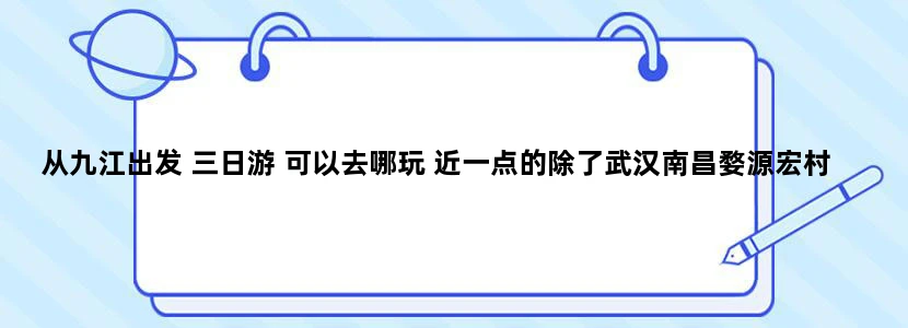 从九江出发 三日游 可以去哪玩 近一点的除了武汉南昌婺源宏村还有别的吗
