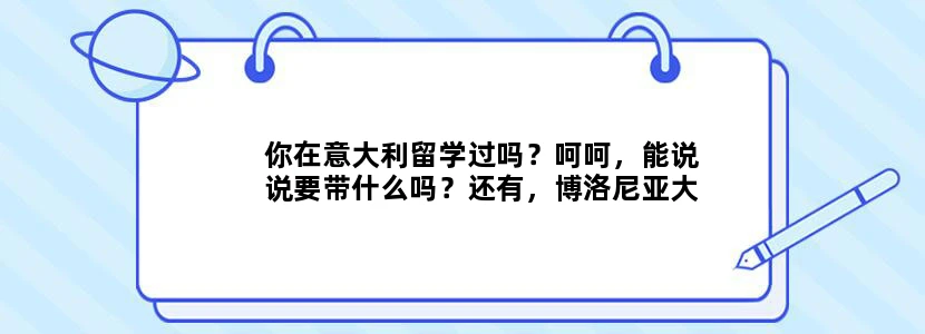 你在意大利留学过吗？呵呵，能说说要带什么吗？还有，博洛尼亚大学怎么样？你们平时都是怎么省钱的？？谢~