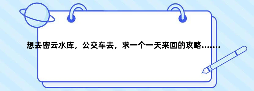 想去密云水库，公交车去，求一个一天来回的攻略.......