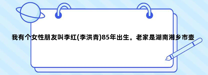 我有个女性朋友叫李红(李洪青)85年出生。老家是湖南湘乡市壶天镇那边的人。本人现无法联系上她，不知