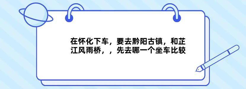 在怀化下车，要去黔阳古镇，和芷江风雨桥，，先去哪一个坐车比较方便