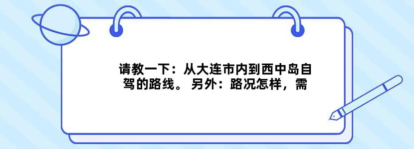 请教一下：从大连市内到西中岛自驾的路线。 另外：路况怎样，需要多长时间？谢谢了！：）