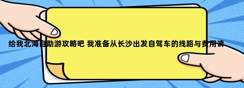 给我北海自助游攻略吧 我准备从长沙出发自驾车的线路与费用请 发到[email protected] 满意的话还可以追加
