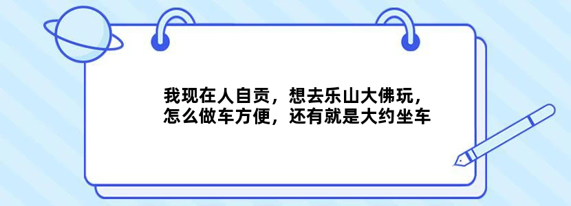 我现在人自贡，想去乐山大佛玩，怎么做车方便，还有就是大约坐车坐好久，我晕车，谢谢各位去过的给点意见