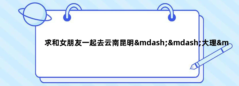 求和女朋友一起去云南昆明——大理——丽江的旅游攻略。