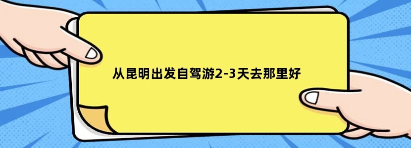 从昆明出发自驾游2-3天去那里好